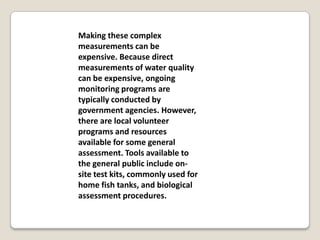 Making these complex
measurements can be
expensive. Because direct
measurements of water quality
can be expensive, ongoing
monitoring programs are
typically conducted by
government agencies. However,
there are local volunteer
programs and resources
available for some general
assessment. Tools available to
the general public include on-
site test kits, commonly used for
home fish tanks, and biological
assessment procedures.
 