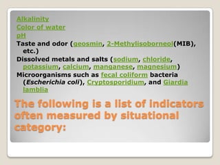 Alkalinity
Color of water
pH
Taste and odor (geosmin, 2-Methylisoborneol(MIB),
  etc.)
Dissolved metals and salts (sodium, chloride,
  potassium, calcium, manganese, magnesium)
Microorganisms such as fecal coliform bacteria
  (Escherichia coli), Cryptosporidium, and Giardia
  lamblia

The following is a list of indicators
often measured by situational
category:
 