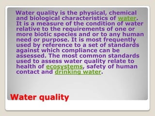 Water quality is the physical, chemical
 and biological characteristics of water.
 It is a measure of the condition of water
 relative to the requirements of one or
 more biotic species and or to any human
 need or purpose. It is most frequently
 used by reference to a set of standards
 against which compliance can be
 assessed. The most common standards
 used to assess water quality relate to
 health of ecosystems, safety of human
 contact and drinking water.



Water quality
 