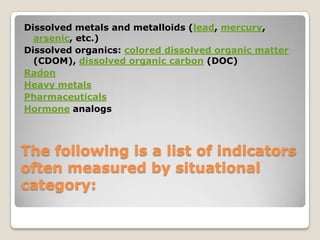 Dissolved metals and metalloids (lead, mercury,
  arsenic, etc.)
Dissolved organics: colored dissolved organic matter
  (CDOM), dissolved organic carbon (DOC)
Radon
Heavy metals
Pharmaceuticals
Hormone analogs



The following is a list of indicators
often measured by situational
category:
 