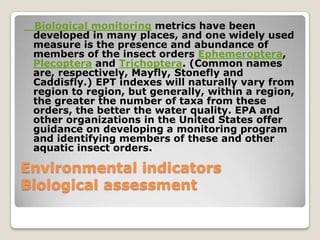 Biological monitoring metrics have been
 developed in many places, and one widely used
 measure is the presence and abundance of
 members of the insect orders Ephemeroptera,
 Plecoptera and Trichoptera. (Common names
 are, respectively, Mayfly, Stonefly and
 Caddisfly.) EPT indexes will naturally vary from
 region to region, but generally, within a region,
 the greater the number of taxa from these
 orders, the better the water quality. EPA and
 other organizations in the United States offer
 guidance on developing a monitoring program
 and identifying members of these and other
 aquatic insect orders.

Environmental indicators
Biological assessment
 