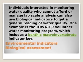 Individuals interested in monitoring
 water quality who cannot afford or
 manage lab scale analysis can also
 use biological indicators to get a
 general reading of water quality. One
 example is the IOWATER volunteer
 water monitoring program, which
 includes a benthic macroinvertebrate
 indicator key.
Environmental indicators
Biological assessment
 