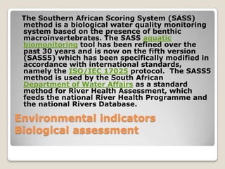 The Southern African Scoring System (SASS)
 method is a biological water quality monitoring
 system based on the presence of benthic
 macroinvertebrates. The SASS aquatic
 biomonitoring tool has been refined over the
 past 30 years and is now on the fifth version
 (SASS5) which has been specifically modified in
 accordance with international standards,
 namely the ISO/IEC 17025 protocol. The SASS5
 method is used by the South African
 Department of Water Affairs as a standard
 method for River Health Assessment, which
 feeds the national River Health Programme and
 the national Rivers Database.

Environmental indicators
Biological assessment
 