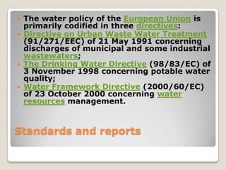    The water policy of the European Union is
    primarily codified in three directives:
   Directive on Urban Waste Water Treatment
    (91/271/EEC) of 21 May 1991 concerning
    discharges of municipal and some industrial
    wastewaters;
   The Drinking Water Directive (98/83/EC) of
    3 November 1998 concerning potable water
    quality;
   Water Framework Directive (2000/60/EC)
    of 23 October 2000 concerning water
    resources management.



Standards and reports
 