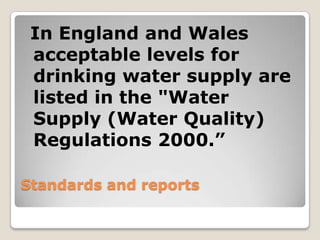 In England and Wales
 acceptable levels for
 drinking water supply are
 listed in the "Water
 Supply (Water Quality)
 Regulations 2000.”

Standards and reports
 