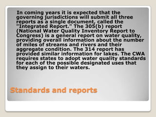In coming years it is expected that the
 governing jurisdictions will submit all three
 reports as a single document, called the
 "Integrated Report." The 305(b) report
 (National Water Quality Inventory Report to
 Congress) is a general report on water quality,
 providing overall information about the number
 of miles of streams and rivers and their
 aggregate condition. The 314 report has
 provided similar information for lakes. The CWA
 requires states to adopt water quality standards
 for each of the possible designated uses that
 they assign to their waters.



Standards and reports
 