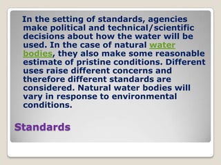 In the setting of standards, agencies
 make political and technical/scientific
 decisions about how the water will be
 used. In the case of natural water
 bodies, they also make some reasonable
 estimate of pristine conditions. Different
 uses raise different concerns and
 therefore different standards are
 considered. Natural water bodies will
 vary in response to environmental
 conditions.

Standards
 
