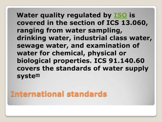 Water quality regulated by ISO is
 covered in the section of ICS 13.060,
 ranging from water sampling,
 drinking water, industrial class water,
 sewage water, and examination of
 water for chemical, physical or
 biological properties. ICS 91.140.60
 covers the standards of water supply
 system

International standards
 