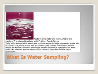 “Water is life's mater and matrix, mother and
medium. There is no life without water.” -Albert Szent-Gyorgyi
Water is life, however not all water is safe for human standards. Water samples can provide a lot
of information on a water source such as nutrient content, pollution detection and bacterial
counts. Many different industries submit water samples for testing in order to improve water
quality. Not only does water samples provide constituents for drinking, but also for the
environment.


 What Is Water Sampling?
 