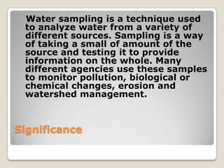 Water sampling is a technique used
 to analyze water from a variety of
 different sources. Sampling is a way
 of taking a small of amount of the
 source and testing it to provide
 information on the whole. Many
 different agencies use these samples
 to monitor pollution, biological or
 chemical changes, erosion and
 watershed management.



Significance
 