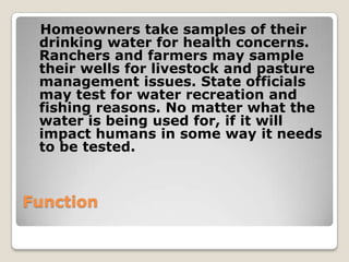 Homeowners take samples of their
 drinking water for health concerns.
 Ranchers and farmers may sample
 their wells for livestock and pasture
 management issues. State officials
 may test for water recreation and
 fishing reasons. No matter what the
 water is being used for, if it will
 impact humans in some way it needs
 to be tested.



Function
 