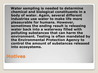 Water sampling is needed to determine
 chemical and biological constituents in a
 body of water. Again, several different
 industries use water to make life more
 pleasurable for humans. However,
 sometimes the ending result is releasing
 water back into a waterway filled with
 polluting substances that can harm the
 environment. Testing is often mandated by
 the Environmental Protection Agency to
 control the amount of substances released
 into ecosystems.

Motives
 