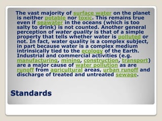 The vast majority of surface water on the planet
 is neither potable nor toxic. This remains true
 even if seawater in the oceans (which is too
 salty to drink) is not counted. Another general
 perception of water quality is that of a simple
 property that tells whether water is polluted or
 not. In fact, water quality is a complex subject,
 in part because water is a complex medium
 intrinsically tied to the ecology of the Earth.
 Industrial and commercial activities (e.g.
 manufacturing, mining, construction, transport)
 are a major cause of water pollution as are
 runoff from agricultural areas, urban runoff and
 discharge of treated and untreated sewage.


Standards
 