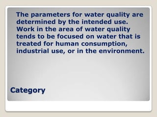 The parameters for water quality are
 determined by the intended use.
 Work in the area of water quality
 tends to be focused on water that is
 treated for human consumption,
 industrial use, or in the environment.




Category
 