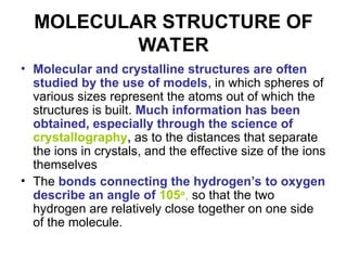 MOLECULAR STRUCTURE OF
WATER
• Molecular and crystalline structures are often
studied by the use of models, in which spheres of
various sizes represent the atoms out of which the
structures is built. Much information has been
obtained, especially through the science of
crystallography, as to the distances that separate
the ions in crystals, and the effective size of the ions
themselves
• The bonds connecting the hydrogen’s to oxygen
describe an angle of 105o
, so that the two
hydrogen are relatively close together on one side
of the molecule.
 