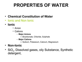 PROPERTIES OF WATER
• Chemical Constitution of Water
• Ionic and Non Ionic
• Ionic
• Anion
• Cations
– Major Anions
» Bicarbonate, Chloride, Sulphate
– Major Cations
» Sodium, Potassium, Calcium, Magnesium
• Non-Ionic
• SiO2, Dissolved gases, oily Substance, Synthetic
detergent,
 