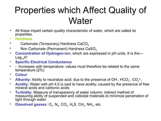 Properties which Affect Quality of
Water
• All these impart certain quality characteristic of water, which are called its
properties.
• Hardness
• Carbonate (Temporary) Hardness CaCO3
• Non Carbonate (Permanent) Hardness CaSO4
• Concentration of Hydrogen-ion, which are expressed in pH units. It is the—
Log10H+
• Specific Electrical Conductance
• - Increases with temperature: values must therefore be related to the same
temperature (2%)
• Colour
• Alkanity: Ability to neutralize acid; due to the presence of OH-
, HCO3
-
, CO3
2-
,
• Acidity: Water with pH 4.5 is said to have acidity; caused by the presence of free
mineral acids and carbonic acids
• Turbidity: Measure of transparency of water column; indirect method of
measuring ability of suspended and colloidal materials to minimize penetration of
light through water.
• Dissolved gasses: O2, N2, CO2, H2S, CH4, NH3, etc.
 