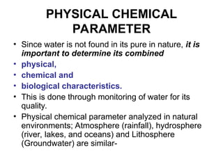 PHYSICAL CHEMICAL
PARAMETER
• Since water is not found in its pure in nature, it is
important to determine its combined
• physical,
• chemical and
• biological characteristics.
• This is done through monitoring of water for its
quality.
• Physical chemical parameter analyzed in natural
environments; Atmosphere (rainfall), hydrosphere
(river, lakes, and oceans) and Lithosphere
(Groundwater) are similar-
 