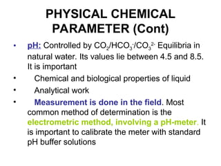 PHYSICAL CHEMICAL
PARAMETER (Cont)
• pH: Controlled by CO2/HCO3
-
/CO3
2-
Equilibria in
natural water. Its values lie between 4.5 and 8.5.
It is important
• Chemical and biological properties of liquid
• Analytical work
• Measurement is done in the field. Most
common method of determination is the
electrometric method, involving a pH-meter. It
is important to calibrate the meter with standard
pH buffer solutions
 