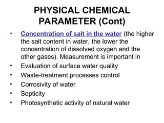 PHYSICAL CHEMICAL
PARAMETER (Cont)
• Concentration of salt in the water (the higher
the salt content in water, the lower the
concentration of dissolved oxygen and the
other gases). Measurement is important in
• Evaluation of surface water quality
• Waste-treatment processes control
• Corrosivity of water
• Septicity
• Photosynthetic activity of natural water
 