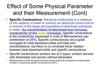 Effect of Some Physical Parameter
and their Measurement (Cont)
• Specific Conductance: Electrical conductivity is a measure
of the capacity of water to conduct an electrical current and is
a function of the types and quantities of dissolved substance
in water. As concentration of dissolved ions increase,
conductivity of the water increases. Specific conductance
is the conductivity expressed in units of Microsiemen per
centimeter at 25o
C. Specific conductances are a good
surrogate for total dissolved solids and total ions
concentrations, but there is no universal linear relation
between total dissolved solids and specific conductance.
• Specific conductance sensors are of 2 types: contact sensors
with electrodes and sensor without electrodes
• Multiparameter monitoring systems should contain automatic temperature compensation
circuits to compensate specific conductance to 25o
C.
 