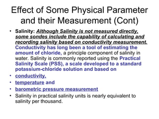 Effect of Some Physical Parameter
and their Measurement (Cont)
• Salinity: Although Salinity is not measured directly,
some sondes include the capability of calculating and
recording salinity based on conductivity measurement.
Conductivity has long been a tool of estimating the
amount of chloride, a principle component of salinity in
water. Salinity is commonly reported using the Practical
Salinity Scale (PSS), a scale developed to a standard
potassium-chloride solution and based on
• conductivity,
• temperature and
• barometric pressure measurement
• Salinity in practical salinity units is nearly equivalent to
salinity per thousand.
 