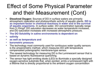 Effect of Some Physical Parameter
and their Measurement (Cont)
• Dissolved Oxygen: Sources of DO in surface waters are primarily
atmospheric reaeration and photosynthetic activity of aquatic plants. DO is
an important factor in chemical reactions in water and in the survival
of aquatic organisms. In surface water, DO concentration typically range
from 2-10mg/l. DO saturation decreases as water temperature increases,
and DO saturation increases with increased atmospheric pressure.
• The DO Solubility in saline environments is dependent on
• salinity
• as well as temperature and
• barometric pressure
• The technology most commonly used for continuous water quality sensors
is the amperometric method, which measures DO with temperature
compensated polarographic membrane-type sensor.
• The newest technology for measuring DO is the Luminescent sensor that is
based on dynamic fluorescence quenching.
• The sensor has light emitting diode (LED) to illuminate a specially designed
oxygen-sensitive substrate that, when excited, emits a luminescent light with
a lifetime that is directly proportional to the ambient oxygen concentration
 