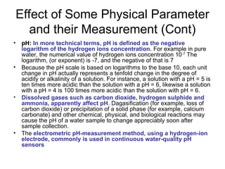 Effect of Some Physical Parameter
and their Measurement (Cont)
• pH: In more technical terms, pH is defined as the negative
logarithm of the hydrogen ions concentration. For example in pure
water, the numerical value of hydrogen ions concentration 10-7
The
logarithm, (or exponent) is -7, and the negative of that is 7
• Because the pH scale is based on logarithms to the base 10, each unit
change in pH actually represents a tenfold change in the degree of
acidity or alkalinity of a solution. For instance, a solution with a pH = 5 is
ten times more acidic than the solution with a pH = 6, likewise a solution
with a pH = 4 is 100 times more acidic than the solution with pH = 6.
• Dissolved gases such as carbon dioxide, hydrogen sulphide and
ammonia, apparently affect pH. Dagasification (for example, loss of
carbon dioxide) or precipitation of a solid phase (for example, calcium
carbonate) and other chemical, physical, and biological reactions may
cause the pH of a water sample to change appreciably soon after
sample collection.
• The electrometric pH-measurement method, using a hydrogen-ion
electrode, commonly is used in continuous water-quality pH
sensors
 
