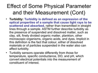 Effect of Some Physical Parameter
and their Measurement (Cont)
• Turbidity: Turbidity is defined as an expression of the
optical properties of a sample that cause light rays to be
scattered and absorbed, rather than transmitted in straight
lines through a sample. ASTM further describe turbidity as
the presence of suspended and dissolved matter, such as
clay, silt, finely divided organic matter, plankton, other
microscopic organisms, organic acids, and dyes. Implicit in
this definition is the fact that colour, either of dissolved
materials or of particles suspended in the water also can
affect turbidity.
• Turbidity sensors operate differently from those for
temperature, specific conductance, DO, and pH, which
convert electrical potentials into the measurement of
constituent of interest.
 