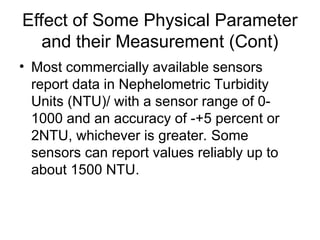 Effect of Some Physical Parameter
and their Measurement (Cont)
• Most commercially available sensors
report data in Nephelometric Turbidity
Units (NTU)/ with a sensor range of 0-
1000 and an accuracy of -+5 percent or
2NTU, whichever is greater. Some
sensors can report values reliably up to
about 1500 NTU.
 