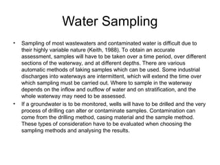 Water Sampling
• Sampling of most wastewaters and contaminated water is difficult due to
their highly variable nature (Keith, 1988). To obtain an accurate
assessment, samples will have to be taken over a time period, over different
sections of the waterway, and at different depths. There are various
automatic methods of taking samples which can be used. Some industrial
discharges into waterways are intermittent, which will extend the time over
which sampling must be carried out. Where to sample in the waterway
depends on the inflow and outflow of water and on stratification, and the
whole waterway may need to be assessed.
• If a groundwater is to be monitored, wells will have to be drilled and the very
process of drilling can alter or contaminate samples. Contamination can
come from the drilling method, casing material and the sample method.
These types of consideration have to be evaluated when choosing the
sampling methods and analysing the results.
 