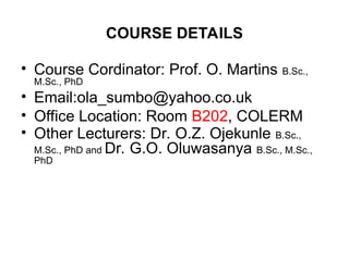 COURSE DETAILS
• Course Cordinator: Prof. O. Martins B.Sc.,
M.Sc., PhD
• Email:ola_sumbo@yahoo.co.uk
• Office Location: Room B202, COLERM
• Other Lecturers: Dr. O.Z. Ojekunle B.Sc.,
M.Sc., PhD and Dr. G.O. Oluwasanya B.Sc., M.Sc.,
PhD
 