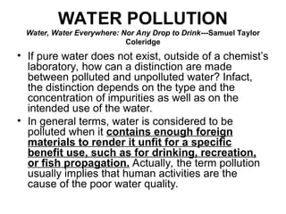 WATER POLLUTION
Water, Water Everywhere: Nor Any Drop to Drink---Samuel Taylor
Coleridge
• If pure water does not exist, outside of a chemist’s
laboratory, how can a distinction are made
between polluted and unpolluted water? Infact,
the distinction depends on the type and the
concentration of impurities as well as on the
intended use of the water.
• In general terms, water is considered to be
polluted when it contains enough foreign
materials to render it unfit for a specific
benefit use, such as for drinking, recreation,
or fish propagation. Actually, the term pollution
usually implies that human activities are the
cause of the poor water quality.
 
