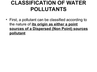 CLASSIFICATION OF WATER
POLLUTANTS
• First, a pollutant can be classified according to
the nature of its origin as either a point
sources of a Dispersed (Non Point) sources
pollutant
 