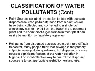 CLASSIFICATION OF WATER
POLLUTANTS (Cont)
• Point Sources pollutant are easies to deal with than are
dispersed sources pollutant; those from a point source
have being collected and convened to a single point
where they can removed from the water in the treatment
plant and the point discharges from treatment plant can
easily be monitor by regulatory agencies.
• Pollutants from dispersed sources are much more difficult
to control. Many people think that sewage is the primary
culprit in water pollution problems, but dispersed sources
cause a significant fraction of the water pollution in
Nigeria. The most effective way to control the dispersed
sources is to set appropriate restriction on land use.
 