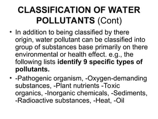 CLASSIFICATION OF WATER
POLLUTANTS (Cont)
• In addition to being classified by there
origin, water pollutant can be classified into
group of substances base primarily on there
environmental or health effect. e.g., the
following lists identify 9 specific types of
pollutants.
• -Pathogenic organism, -Oxygen-demanding
substances, -Plant nutrients -Toxic
organics, -Inorganic chemicals, -Sediments,
-Radioactive substances, -Heat, -Oil
 