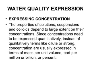 WATER QUALITY EXPRESSION
• EXPRESSING CONCENTRATION
• The properties of solutions, suspensions
and colloids depend to large extent on their
concentrations. Since concentrations need
to be expressed quantitatively, instead of
qualitatively terms like dilute or strong,
concentration are usually expressed in
terms of mass per unit volume, part per
million or billion, or percent.
 