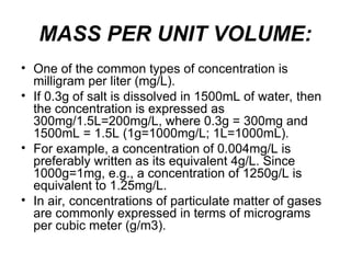 MASS PER UNIT VOLUME:
• One of the common types of concentration is
milligram per liter (mg/L).
• If 0.3g of salt is dissolved in 1500mL of water, then
the concentration is expressed as
300mg/1.5L=200mg/L, where 0.3g = 300mg and
1500mL = 1.5L (1g=1000mg/L; 1L=1000mL).
• For example, a concentration of 0.004mg/L is
preferably written as its equivalent 4g/L. Since
1000g=1mg, e.g., a concentration of 1250g/L is
equivalent to 1.25mg/L.
• In air, concentrations of particulate matter of gases
are commonly expressed in terms of micrograms
per cubic meter (g/m3).
 