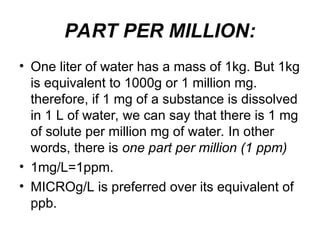 PART PER MILLION:
• One liter of water has a mass of 1kg. But 1kg
is equivalent to 1000g or 1 million mg.
therefore, if 1 mg of a substance is dissolved
in 1 L of water, we can say that there is 1 mg
of solute per million mg of water. In other
words, there is one part per million (1 ppm)
• 1mg/L=1ppm.
• MICROg/L is preferred over its equivalent of
ppb.
 
