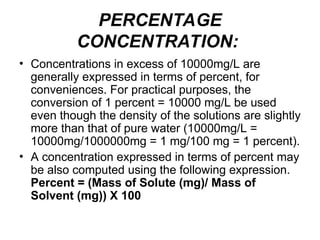 PERCENTAGE
CONCENTRATION:
• Concentrations in excess of 10000mg/L are
generally expressed in terms of percent, for
conveniences. For practical purposes, the
conversion of 1 percent = 10000 mg/L be used
even though the density of the solutions are slightly
more than that of pure water (10000mg/L =
10000mg/1000000mg = 1 mg/100 mg = 1 percent).
• A concentration expressed in terms of percent may
be also computed using the following expression.
Percent = (Mass of Solute (mg)/ Mass of
Solvent (mg)) X 100
 