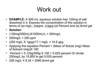 Work out
• EXAMPLE: A 500-mL aqueous solution has 125mg of salt
dissolved in it. Express the concentration of this solution in
terms of (a) mg/L, (b)ppm, (c)gpg (d) Percent and (e) lb/mil gal
• Solution
• (125mg/500mL)X1000mL/L = 250mg/L
• 250mg/L = 250 ppm
• (250 mg/L X 1gpg)/17.1 mg/L = 14.6 gpg
• Applying this equation Percent = (Mass of Solute (mg)/ Mass
of Solvent (mg))X 100
• Percent = 0.125g/500g X 100 = 0.025 percent Or divide
250mg/L by 10,000 to get 0.025 percent
• 250 mg/L X 8.34 = 2090 lb/mil gal
 