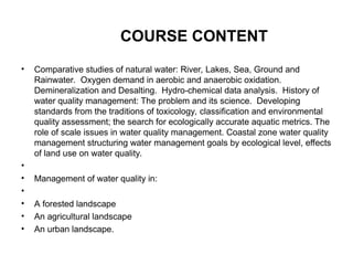 COURSE CONTENT
• Comparative studies of natural water: River, Lakes, Sea, Ground and
Rainwater. Oxygen demand in aerobic and anaerobic oxidation.
Demineralization and Desalting. Hydro-chemical data analysis. History of
water quality management: The problem and its science. Developing
standards from the traditions of toxicology, classification and environmental
quality assessment; the search for ecologically accurate aquatic metrics. The
role of scale issues in water quality management. Coastal zone water quality
management structuring water management goals by ecological level, effects
of land use on water quality.
•
• Management of water quality in:
•
• A forested landscape
• An agricultural landscape
• An urban landscape.
 