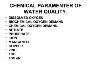 CHEMICAL PARAMENTER OF
WATER QUALITY.
• DISSOLVED OXYGEN
• BIOCHEMICAL OXYGEN DEMAND
• CHEMICAL OXYGEN DEMAND
• NITRATE
• PHOSPHATE
• IRON
• MANGANESE
• COPPER
• ZINC
• TDS
• TSS etc
 