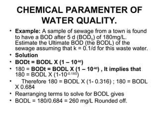 CHEMICAL PARAMENTER OF
WATER QUALITY.
• Example: A sample of sewage from a town is found
to have a BOD after 5 d (BOD5) of 180mg/L.
Estimate the Ultimate BOD (the BODL) of the
sewage assuming that k = 0.1/d for this waste water.
• Solution
• BODt = BODL X (1 – 10-kt
)
• 180 = BODt = BODL X (1 – 10-kt
) , It implies that
180 = BODL X (1-10-0.1X5
)
• Therefore 180 = BODL X (1- 0.316) ; 180 = BODL
X 0.684
• Rearranging terms to solve for BODL gives
• BODL = 180/0.684 = 260 mg/L Rounded off.
 