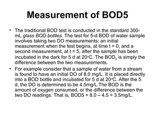 Measurement of BOD5
• The traditional BOD test is conducted in the standard 300-
mL glass BOD bottles. The test for 5-d BOD of water sample
involves taking two DO measurements: an initial
measurement when the test begins, at time t = 0, and a
second measurement, at t = 5, after the sample has been
incubated in the dark for 5 d at 20o
C. The BOD5 is simply the
difference between the two measurements.
• For example consider that a sample of water from a stream
is found to have an initial DO of 8.0 mg/L. It is placed directly
into a BOD bottle and incubated for 5 d at 20o
C. After the 5
d, the DO is determined to be 4.5mg/L.The BOD is the
amount of oxygen consumed, or the difference between the
two DO readings. That is, BOD5 = 8.0 – 4.5 = 3.5mg/L.
 