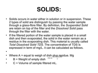 SOLIDS:
• Solids occurs in water either in solution or in suspension. These
2 types of solid are distinguish by passing the water sample
through a glass-fibre filter. By definition, the Suspended Solid
are retain on top of the filter and the Dissolved Solid pass
through the filter with the water.
• If the filtered portion of the water sample is placed in a small
dish and then evaporated, the solid in the water remain as a
residue in the evaporating dish. This material is usually called
Total Dissolved Solid TDS. The concentration of TDS is
expressed in term of mg/L. it can be calculated as follows.
•
• Where A = equal to weigh of dish plus residue. Mg
• B = Weight of empty dish
• C = Volume of sample filtered mL.
C
X
B
A
TDS
1000
)
-
(
≡
 