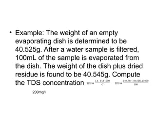 • Example: The weight of an empty
evaporating dish is determined to be
40.525g. After a water sample is filtered,
100mL of the sample is evaporated from
the dish. The weight of the dish plus dried
residue is found to be 40.545g. Compute
the TDS concentration
200mg/l
C
X
B
A
TDS
1000
)
-
(
≡ 100
1000
)
525
.
40
-
545
.
40
( X
TDS ≡
 