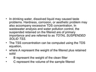 • In drinking water, dissolved liquid may caused taste
problems. Hardness, corrosion, or aesthetic problem may
also accompany excessive TDS concentration. In
wastewater analysis and water pollution control, the
suspended retained on the filtered are of primary
importance and are referred to as TOTAL SUSPENDED
SOLID TSS.
• The TSS concentration can be computed using the TDS
equation,
• where A represent the weight of the filtered plus retained
solid
• B represent the weight of the clean filter
• C represent the volume of the sample filtered
 