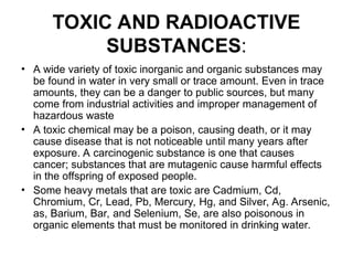 TOXIC AND RADIOACTIVE
SUBSTANCES:
• A wide variety of toxic inorganic and organic substances may
be found in water in very small or trace amount. Even in trace
amounts, they can be a danger to public sources, but many
come from industrial activities and improper management of
hazardous waste
• A toxic chemical may be a poison, causing death, or it may
cause disease that is not noticeable until many years after
exposure. A carcinogenic substance is one that causes
cancer; substances that are mutagenic cause harmful effects
in the offspring of exposed people.
• Some heavy metals that are toxic are Cadmium, Cd,
Chromium, Cr, Lead, Pb, Mercury, Hg, and Silver, Ag. Arsenic,
as, Barium, Bar, and Selenium, Se, are also poisonous in
organic elements that must be monitored in drinking water.
 