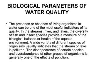 BIOLOGICAL PARAMETERS OF
WATER QUALITY
• The presence or absence of living organisms in
water can be one of the most useful indicators of its
quality. In the streams, river, and lakes, the diversity
of fish and insect species provide a measure of the
biological balance or health of the aquatic
environment. A wide variety of different species of
organisms usually indicates that the stream or lake
is polluted. The disappearance of certain species
and overabundance of other groups of organisms is
generally one of the effects of pollution.
 